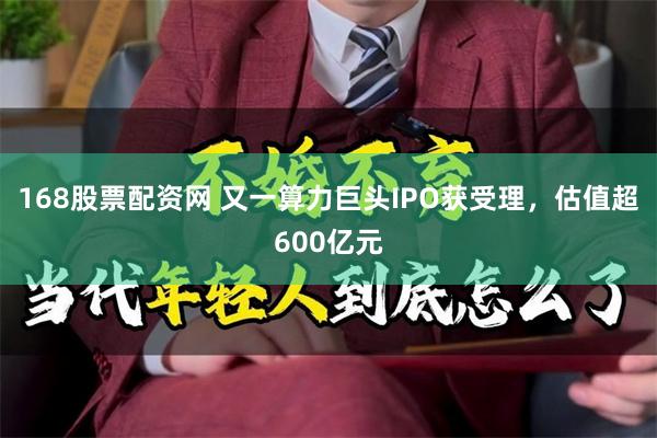 168股票配资网 又一算力巨头IPO获受理,估值超600亿元