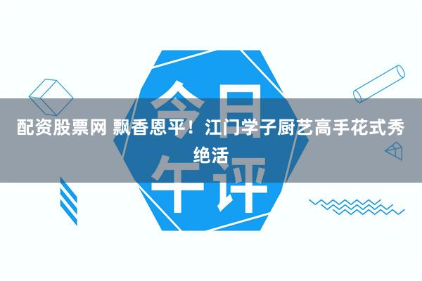 配资股票网 飘香恩平！江门学子厨艺高手花式秀绝活