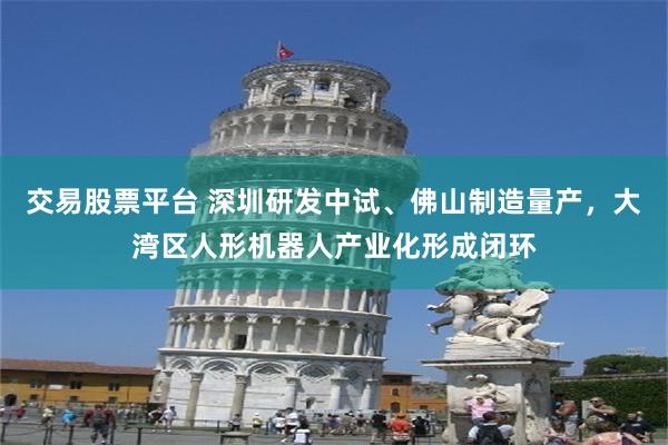 交易股票平台 深圳研发中试、佛山制造量产,大湾区人形机器人产业化形成闭环