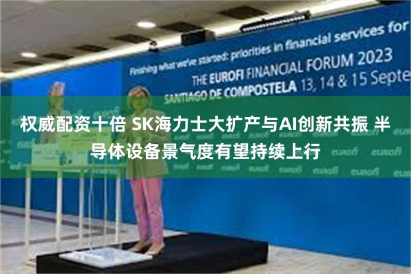 权威配资十倍 SK海力士大扩产与AI创新共振 半导体设备景气度有望持续上行