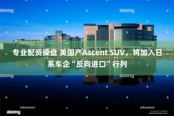 专业配资操盘 美国产Ascent SUV，将加入日系车企“反向进口”行列