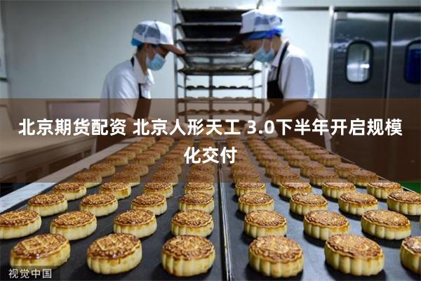 北京期货配资 北京人形天工 3.0下半年开启规模化交付