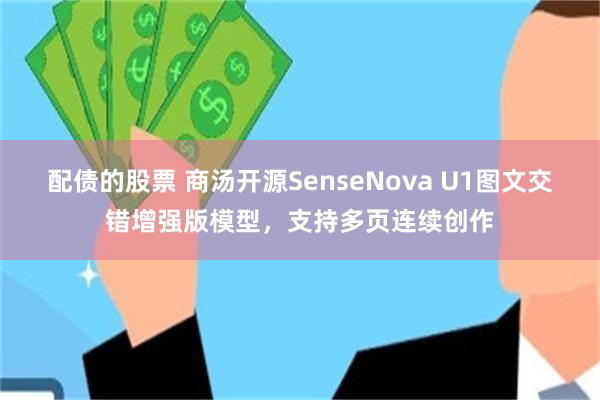 配债的股票 商汤开源SenseNova U1图文交错增强版模型，支持多页连续创作