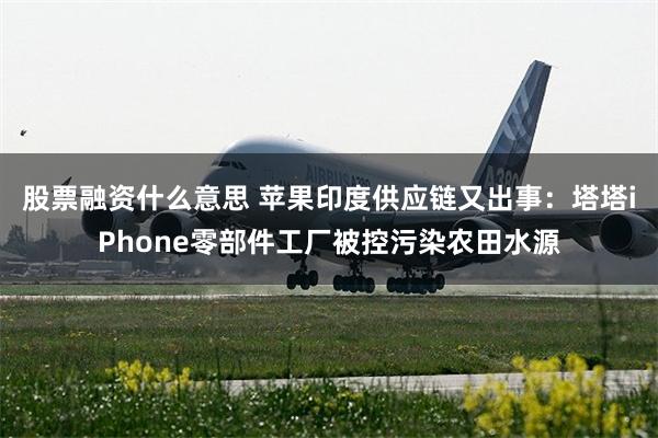 股票融资什么意思 苹果印度供应链又出事:塔塔iPhone零部件工厂被控污染农田水源