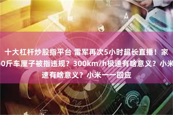 十大杠杆炒股指平台 雷军再次5小时超长直播！家用车运600斤车厘子被指违规？300km/h极速有啥意义？小米一一回应