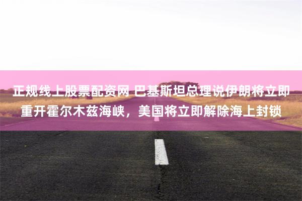 正规线上股票配资网 巴基斯坦总理说伊朗将立即重开霍尔木兹海峡，美国将立即解除海上封锁