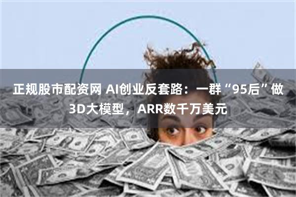 正规股市配资网 AI创业反套路：一群“95后”做3D大模型，ARR数千万美元