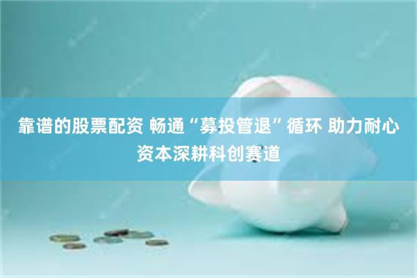 靠谱的股票配资 畅通“募投管退”循环 助力耐心资本深耕科创赛道