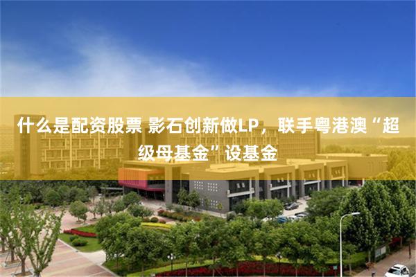 什么是配资股票 影石创新做LP，联手粤港澳“超级母基金”设基金