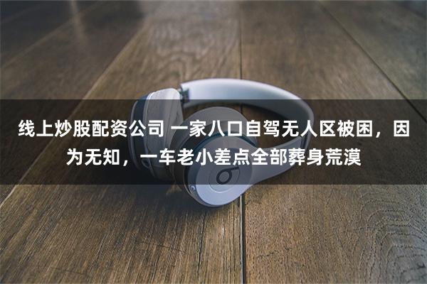 线上炒股配资公司 一家八口自驾无人区被困，因为无知，一车老小差点全部葬身荒漠