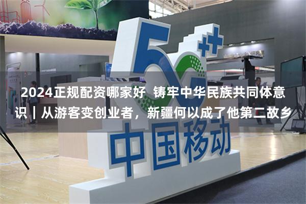 2024正规配资哪家好  铸牢中华民族共同体意识｜从游客变创业者，新疆何以成了他第二故乡