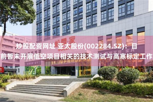 炒股配资网址 亚太股份(002284.SZ)：目前暂未开展低空项目相关的技术测试与高寒标定工作