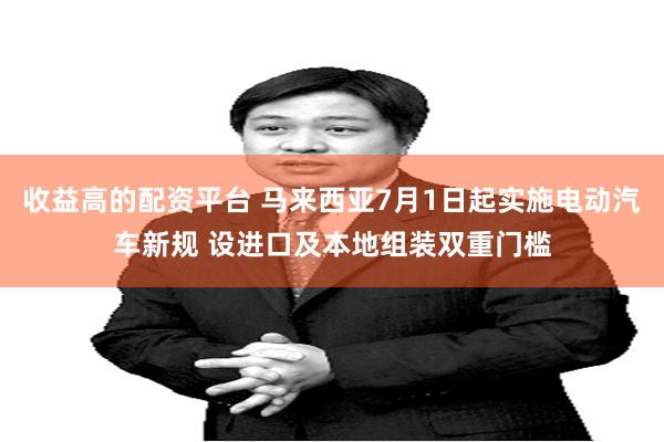 收益高的配资平台 马来西亚7月1日起实施电动汽车新规 设进口及本地组装双重门槛