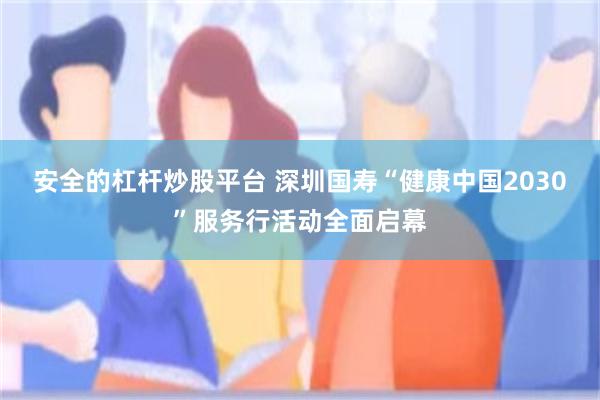 安全的杠杆炒股平台 深圳国寿“健康中国2030”服务行活动全面启幕