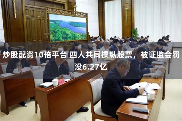 炒股配资10倍平台 四人共同操纵股票，被证监会罚没6.27亿