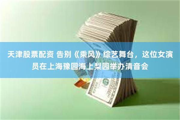 天津股票配资 告别《乘风》综艺舞台，这位女演员在上海豫园海上梨园举办清音会