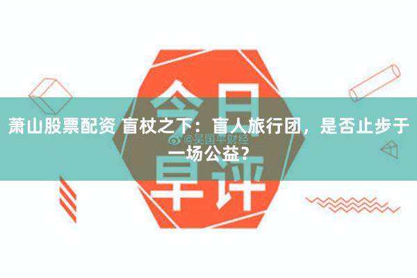 萧山股票配资 盲杖之下：盲人旅行团，是否止步于一场公益？