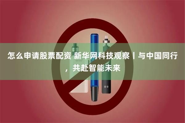 怎么申请股票配资 新华网科技观察丨与中国同行，共赴智能未来