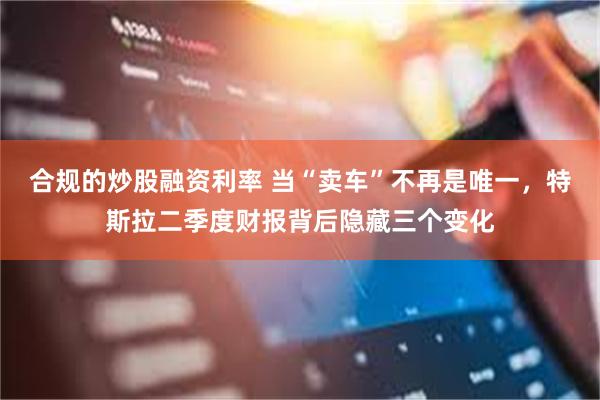 合规的炒股融资利率 当“卖车”不再是唯一，特斯拉二季度财报背后隐藏三个变化