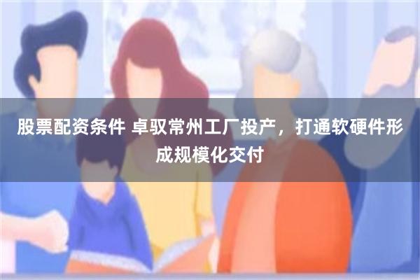 股票配资条件 卓驭常州工厂投产，打通软硬件形成规模化交付