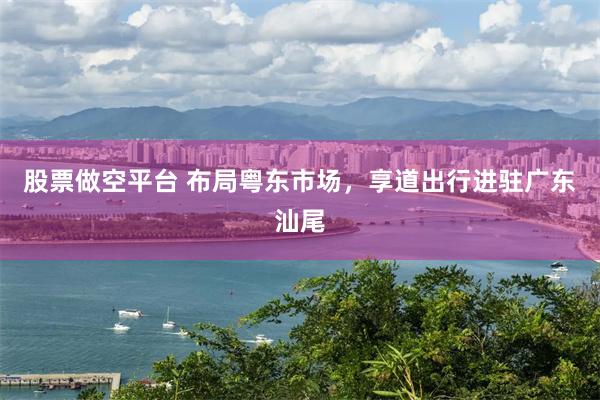 股票做空平台 布局粤东市场，享道出行进驻广东汕尾