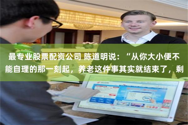 最专业股票配资公司 陈道明说：“从你大小便不能自理的那一刻起，养老这件事其实就结束了，剩