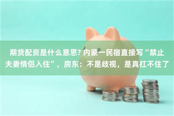期货配资是什么意思? 内蒙一民宿直接写“禁止夫妻情侣入住”，房东：不是歧视，是真扛不住了