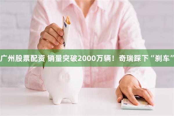 广州股票配资 销量突破2000万辆！奇瑞踩下“刹车”
