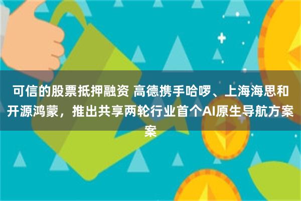 可信的股票抵押融资 高德携手哈啰、上海海思和开源鸿蒙，推出共享两轮行业首个AI原生导航方案