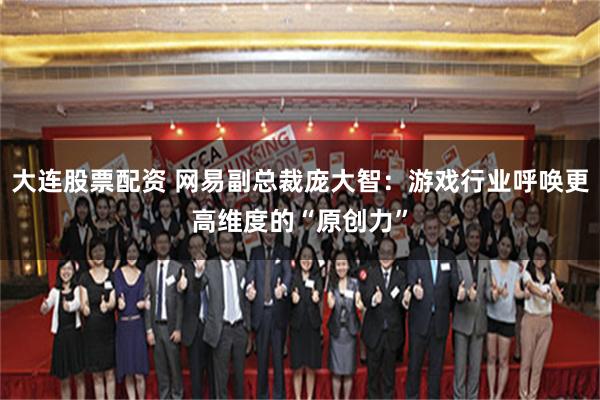 大连股票配资 网易副总裁庞大智:游戏行业呼唤更高维度的“原创力”