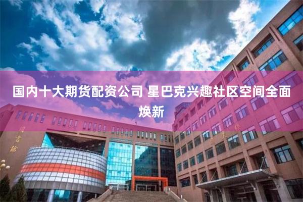 国内十大期货配资公司 星巴克兴趣社区空间全面焕新