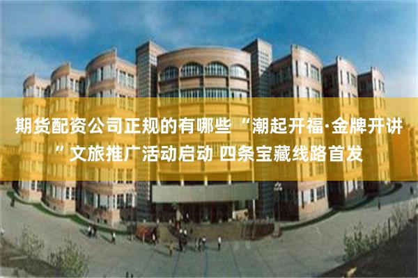 期货配资公司正规的有哪些 “潮起开福·金牌开讲”文旅推广活动启动 四条宝藏线路首发