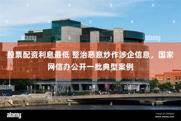 股票配资利息最低 整治恶意炒作涉企信息，国家网信办公开一批典型案例