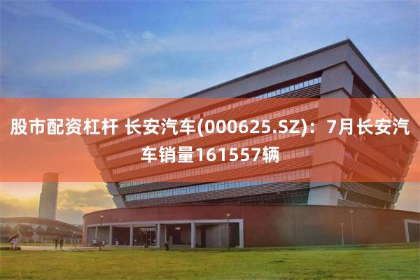股市配资杠杆 长安汽车(000625.SZ)：7月长安汽车销量161557辆