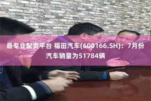 最专业配资平台 福田汽车(600166.SH)：7月份汽车销量为51784辆