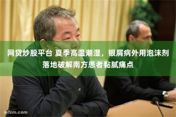 网贷炒股平台 夏季高温潮湿，银屑病外用泡沫剂落地破解南方患者黏腻痛点
