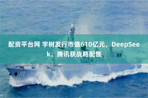 配资平台网 宇树发行市值610亿元，DeepSeek、腾讯获战略配售