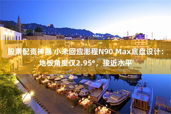 股票配资神器 小米回应澎程N90 Max底盘设计：地板角度仅2.95°，接近水平