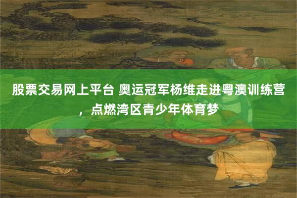 股票交易网上平台 奥运冠军杨维走进粤澳训练营，点燃湾区青少年体育梦