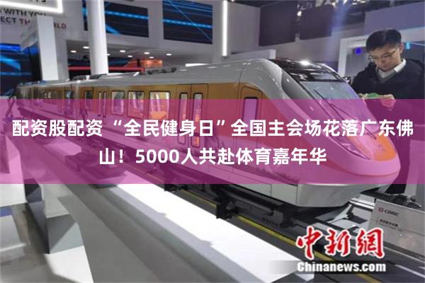 配资股配资 “全民健身日”全国主会场花落广东佛山！5000人共赴体育嘉年华