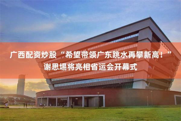 广西配资炒股 “希望带领广东跳水再攀新高！”谢思埸将亮相省运会开幕式