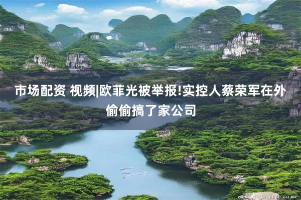 市场配资 视频|欧菲光被举报!实控人蔡荣军在外偷偷搞了家公司
