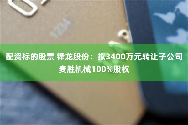 配资标的股票 锋龙股份：拟3400万元转让子公司麦胜机械100%股权