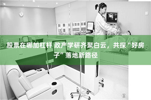 股票在哪加杠杆 政产学研齐聚白云，共探“好房子”落地新路径