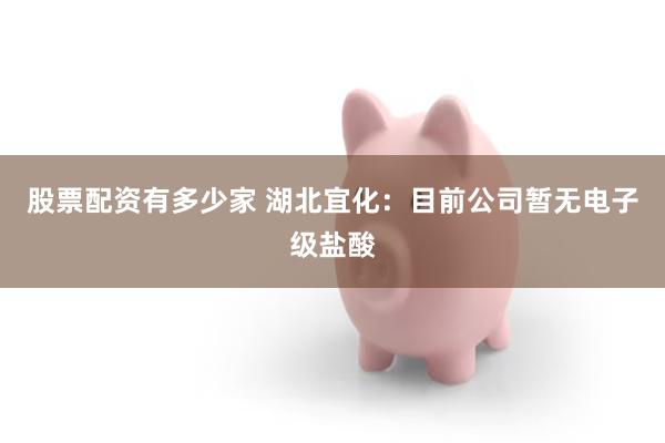 股票配资有多少家 湖北宜化：目前公司暂无电子级盐酸