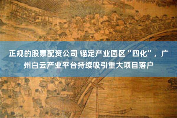 正规的股票配资公司 锚定产业园区“四化”，广州白云产业平台持续吸引重大项目落户