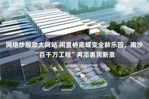 网络炒股放大网站 闲置桥底蝶变全龄乐园，南沙“百千万工程”再添惠民新景