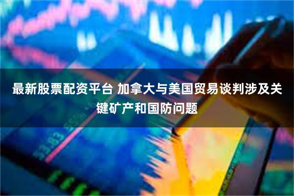 最新股票配资平台 加拿大与美国贸易谈判涉及关键矿产和国防问题