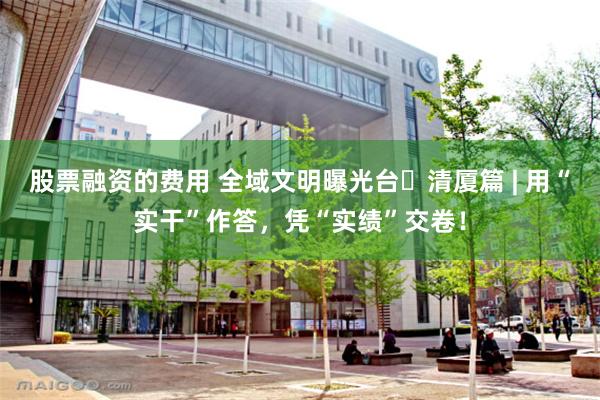 股票融资的费用 全域文明曝光台㉓清厦篇 | 用“实干”作答，凭“实绩”交卷！