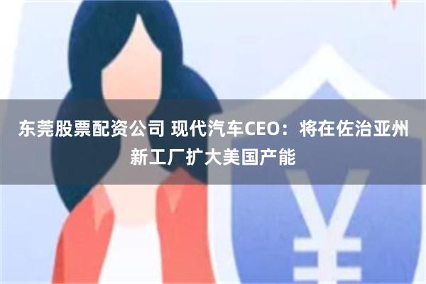 东莞股票配资公司 现代汽车CEO：将在佐治亚州新工厂扩大美国产能